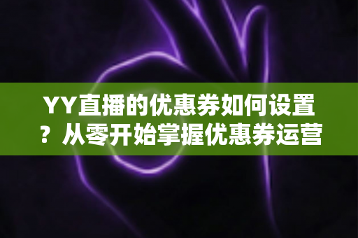 YY直播的优惠券如何设置?从零开始掌握优惠券运营的完整指南 YY直播的优惠券如何设置?从零开始掌握优惠券运营的完整指南