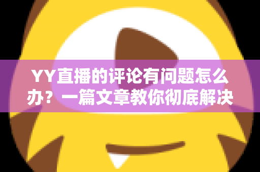 YY直播的评论有问题怎么办?一篇文章教你彻底解决评论异常困扰 YY直播的评论有问题怎么办?一篇文章教你彻底解决评论异常困扰