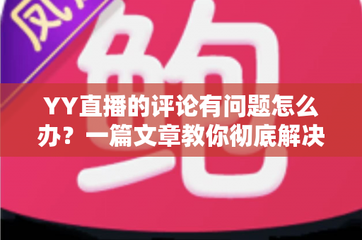 YY直播的评论有问题怎么办？一篇文章教你彻底解决评论异常困扰