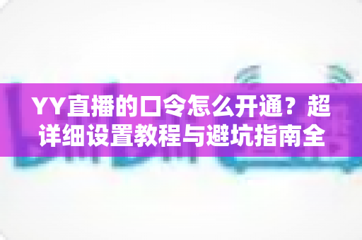YY直播的口令怎么开通?超详细设置教程与避坑指南全解析 YY直播的口令怎么开通?超详细设置教程与避坑指南全解析