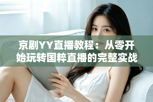 京剧YY直播教程：从零开始玩转国粹直播的完整实战指南，助你成为人气戏曲主播