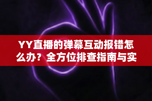YY直播的弹幕互动报错怎么办？全方位排查指南与实用解决方案，助你快速恢复畅快互动体验