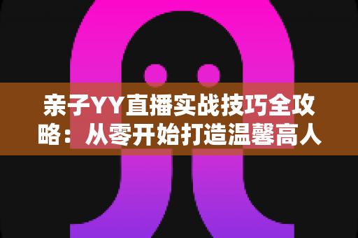 亲子YY直播实战技巧全攻略：从零开始打造温馨高人气家庭直播间