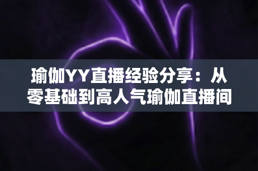 瑜伽YY直播经验分享：从零基础到高人气瑜伽直播间的实战指南