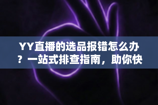 YY直播的选品报错怎么办？一站式排查指南，助你快速解决报错难题，直播带货更顺畅