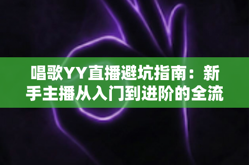 唱歌YY直播避坑指南：新手主播从入门到进阶的全流程防雷手册