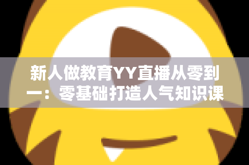 新人做教育YY直播从零到一：零基础打造人气知识课堂的完整实战指南