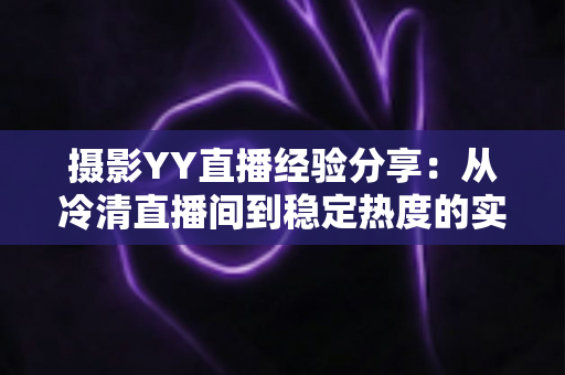 摄影YY直播经验分享:从冷清直播间到稳定热度的实战全攻略 摄影YY直播经验分享:从冷清直播间到稳定热度的实战全攻略