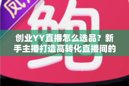 创业YY直播怎么选品？新手主播打造高转化直播间的选品全攻略