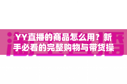 YY直播的商品怎么用?新手必看的完整购物与带货操作指南 YY直播的商品怎么用?新手必看的完整购物与带货操作指南