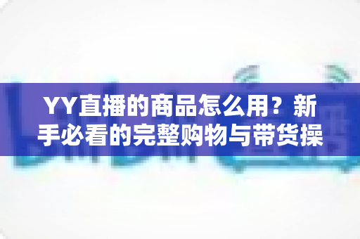 YY直播的商品怎么用?新手必看的完整购物与带货操作指南 YY直播的商品怎么用?新手必看的完整购物与带货操作指南