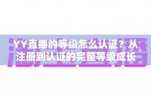 YY直播的等级怎么认证？从注册到认证的完整等级成长攻略
