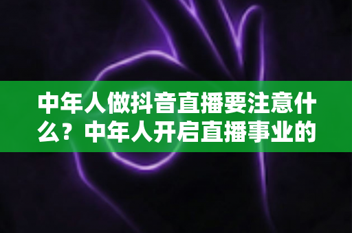 中年人做抖音直播要注意什么?中年人开启直播事业的完整攻略与避坑指南 中年人做抖音直播要注意什么?中年人开启直播事业的完整攻略与避坑指南