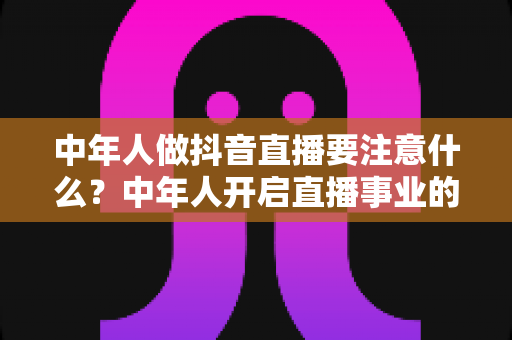 中年人做抖音直播要注意什么?中年人开启直播事业的完整攻略与避坑指南 中年人做抖音直播要注意什么?中年人开启直播事业的完整攻略与避坑指南