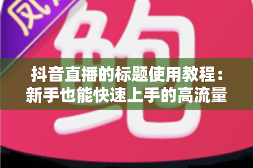 抖音直播的标题使用教程:新手也能快速上手的高流量标题撰写全攻略 抖音直播的标题使用教程:新手也能快速上手的高流量标题撰写全攻略