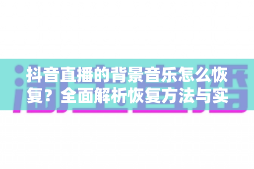 抖音直播的背景音乐怎么恢复?全面解析恢复方法与实用技巧大全 抖音直播的背景音乐怎么恢复?全面解析恢复方法与实用技巧大全