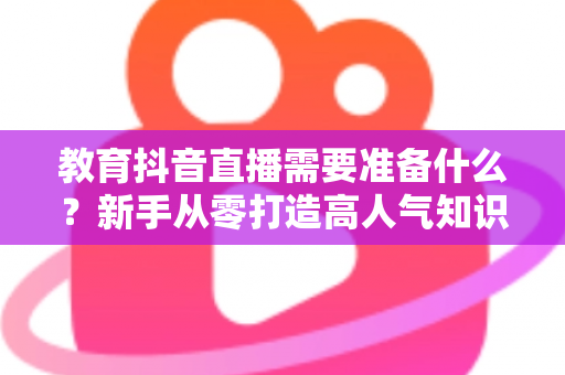 教育抖音直播需要准备什么?新手从零打造高人气知识直播间的全流程准备指南 教育抖音直播需要准备什么?新手从零打造高人气知识直播间的全流程准备指南