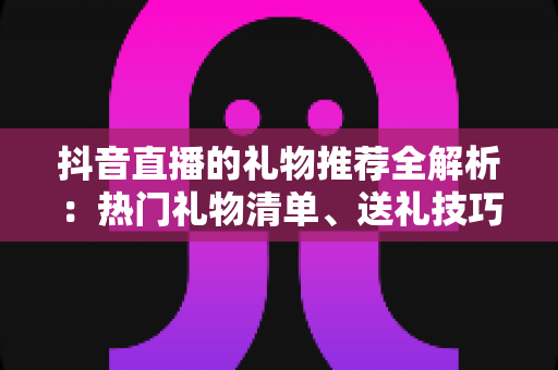 抖音直播的礼物推荐全解析：热门礼物清单、送礼技巧与理性消费完整指南