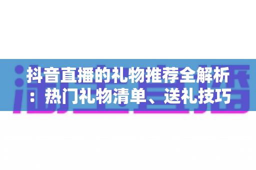 抖音直播的礼物推荐全解析：热门礼物清单、送礼技巧与理性消费完整指南