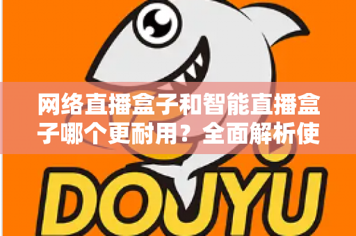 网络直播盒子和智能直播盒子哪个更耐用？全面解析使用寿命与选购秘籍