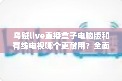 乌贼live直播盒子电脑版和有线电视哪个更耐用?全面解析两种观影方式的寿命与稳定性 乌贼live直播盒子电脑版和有线电视哪个更耐用?全面解析两种观影方式的寿命与稳定性