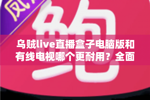 乌贼live直播盒子电脑版和有线电视哪个更耐用？全面解析两种观影方式的寿命与稳定性