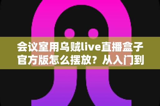 会议室用乌贼live直播盒子官方版怎么摆放？从入门到精通的完整摆放指南与实操技巧