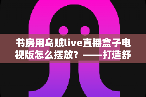 书房用乌贼live直播盒子电视版怎么摆放？——打造舒适高效书房影音空间的完整摆放指南