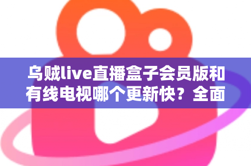 乌贼live直播盒子会员版和有线电视哪个更新快?全面解析内容更新速度差异 乌贼live直播盒子会员版和有线电视哪个更新快?全面解析内容更新速度差异