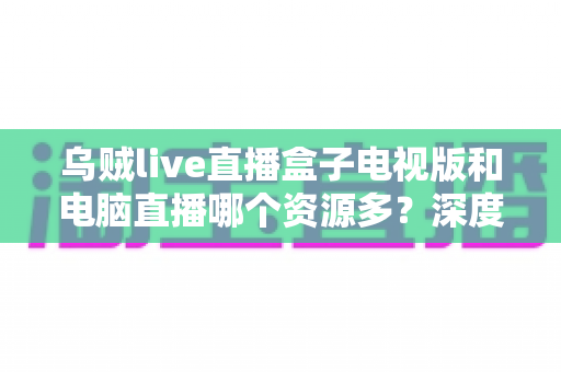 乌贼live直播盒子电视版和电脑直播哪个资源多？深度对比与实用选择指南