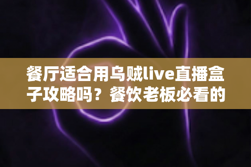 餐厅适合用乌贼live直播盒子攻略吗?餐饮老板必看的直播引流实战指南 餐厅适合用乌贼live直播盒子攻略吗?餐饮老板必看的直播引流实战指南