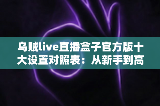 乌贼live直播盒子官方版十大设置对照表：从新手到高手的一站式画质调优实战指南