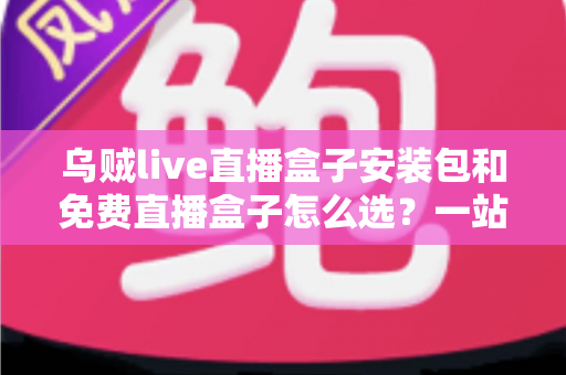 乌贼live直播盒子安装包和免费直播盒子怎么选？一站式选择指南与避坑攻略