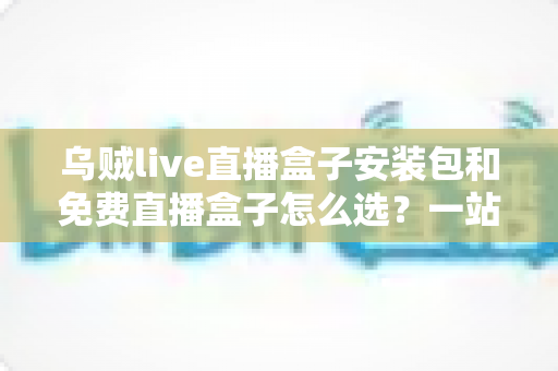 乌贼live直播盒子安装包和免费直播盒子怎么选？一站式选择指南与避坑攻略