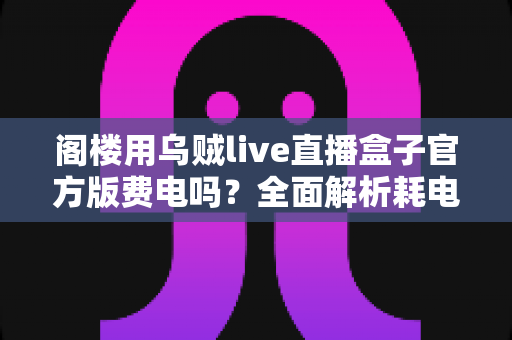 阁楼用乌贼live直播盒子官方版费电吗?全面解析耗电量、省电技巧与使用指南 阁楼用乌贼live直播盒子官方版费电吗?全面解析耗电量、省电技巧与使用指南