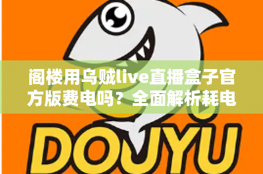 阁楼用乌贼live直播盒子官方版费电吗?全面解析耗电量、省电技巧与使用指南 阁楼用乌贼live直播盒子官方版费电吗?全面解析耗电量、省电技巧与使用指南