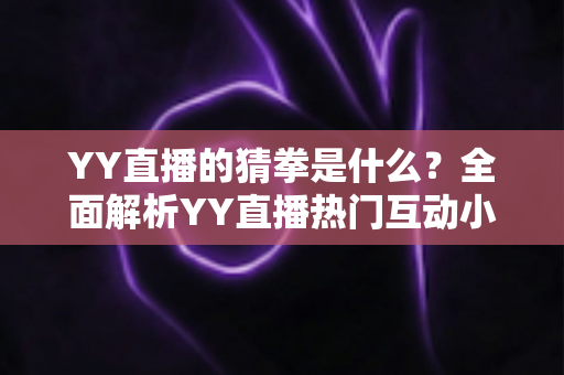 YY直播的猜拳是什么？全面解析YY直播热门互动小游戏的规则、玩法与参与技巧