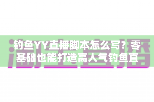 钓鱼YY直播脚本怎么写？零基础也能打造高人气钓鱼直播间的实战指南