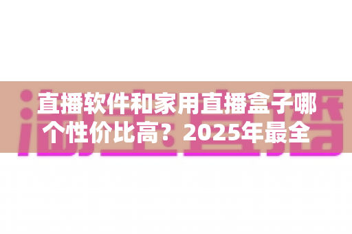 直播软件和家用直播盒子哪个性价比高？2025年最全成本对比与选购避坑指南，帮你花对每一分钱