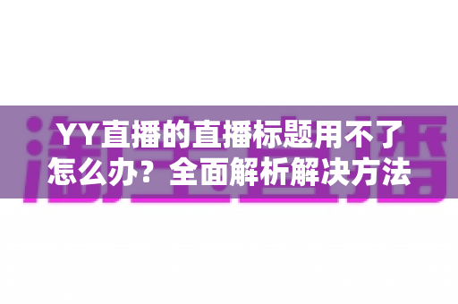 YY直播的直播标题用不了怎么办？全面解析解决方法与实用技巧