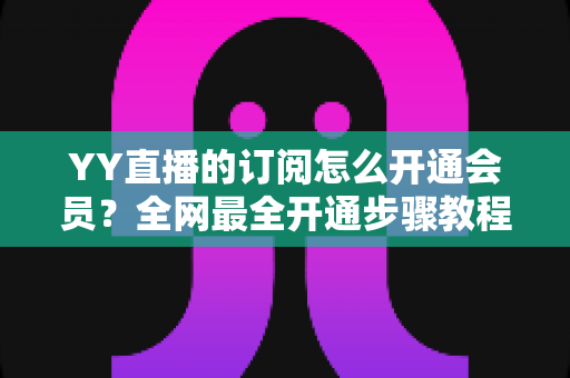 YY直播的订阅怎么开通会员？全网最全开通步骤教程与会员权益详解