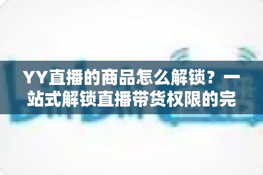 YY直播的商品怎么解锁？一站式解锁直播带货权限的完整操作指南