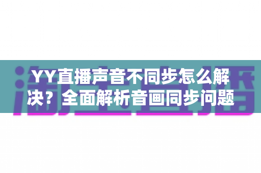 YY直播声音不同步怎么解决？全面解析音画同步问题的实用修复指南
