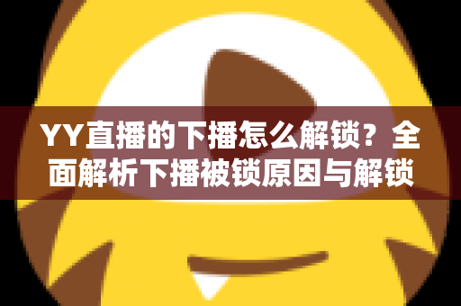 YY直播的下播怎么解锁？全面解析下播被锁原因与解锁实操指南