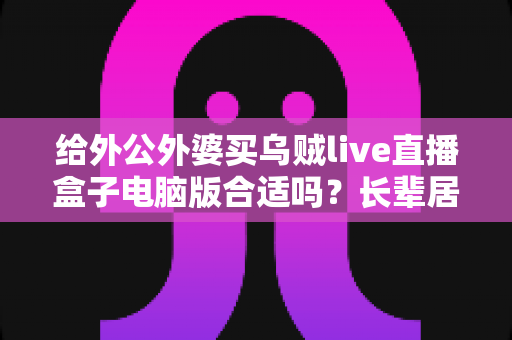 给外公外婆买乌贼live直播盒子电脑版合适吗？长辈居家影音体验实用选购全指南