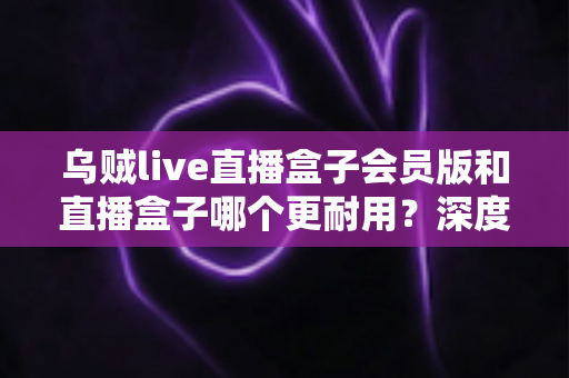 乌贼live直播盒子会员版和直播盒子哪个更耐用?深度对比解析与实用选购指南 乌贼live直播盒子会员版和直播盒子哪个更耐用?深度对比解析与实用选购指南