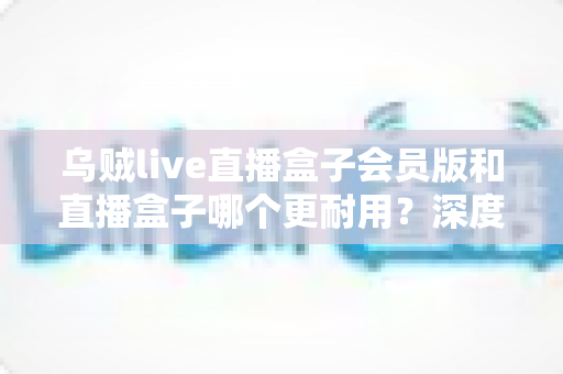 乌贼live直播盒子会员版和直播盒子哪个更耐用?深度对比解析与实用选购指南 乌贼live直播盒子会员版和直播盒子哪个更耐用?深度对比解析与实用选购指南