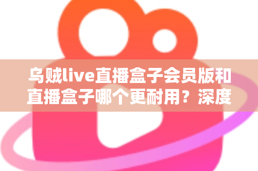 乌贼live直播盒子会员版和直播盒子哪个更耐用？深度对比解析与实用选购指南