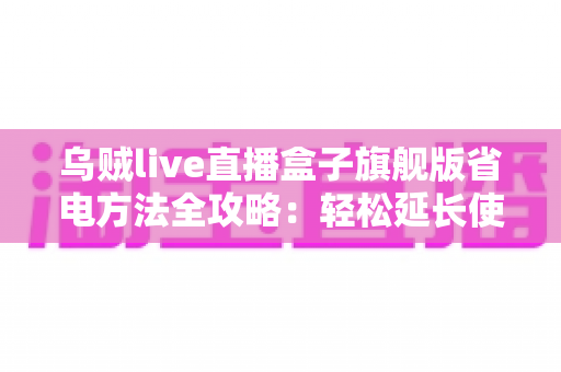 乌贼live直播盒子旗舰版省电方法全攻略：轻松延长使用时长，告别电量焦虑