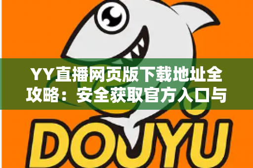 YY直播网页版下载地址全攻略：安全获取官方入口与安装使用完整教程
